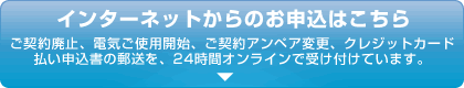 インターネットからのお申し込みはこちら　ご契約廃止、電気ご使用開始、ご契約アンペア変更、クレジットカード払い申込書の郵送を、24時間オンラインで受け付けています。