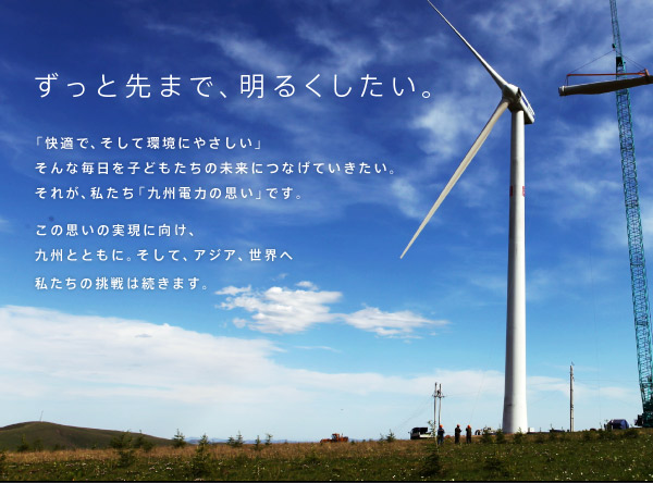 ずっと先まで、明るくしたい。「快適で、そして環境にやさしい」そんな毎日を子どもたちの未来につなげていきたい。それが、私たち「九州電力の思い」です。この思いの実現に向け、九州とともに。そして、アジア、世界へ私たちの挑戦は続きます。